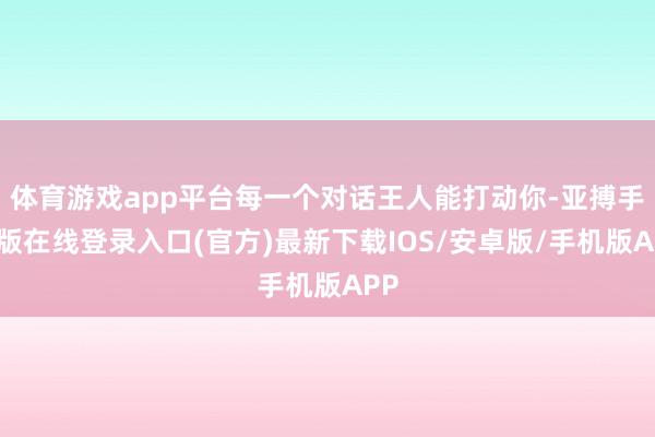 体育游戏app平台每一个对话王人能打动你-亚搏手机版在线登录入口(官方)最新下载IOS/安卓版/手机版APP