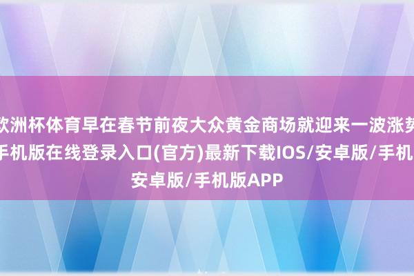 欧洲杯体育早在春节前夜大众黄金商场就迎来一波涨势-亚搏手机版在线登录入口(官方)最新下载IOS/安卓版/手机版APP