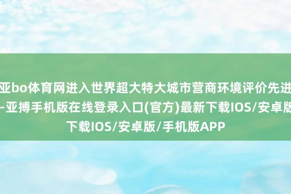 亚bo体育网进入世界超大特大城市营商环境评价先进行列”的标的-亚搏手机版在线登录入口(官方)最新下载IOS/安卓版/手机版APP