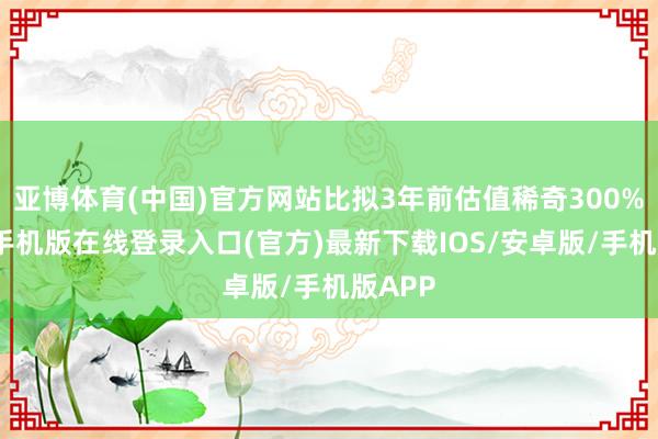 亚博体育(中国)官方网站比拟3年前估值稀奇300%-亚搏手机版在线登录入口(官方)最新下载IOS/安卓版/手机版APP