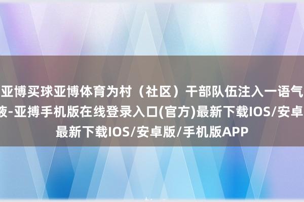 亚博买球亚博体育为村（社区）干部队伍注入一语气连接的崭新血液-亚搏手机版在线登录入口(官方)最新下载IOS/安卓版/手机版APP
