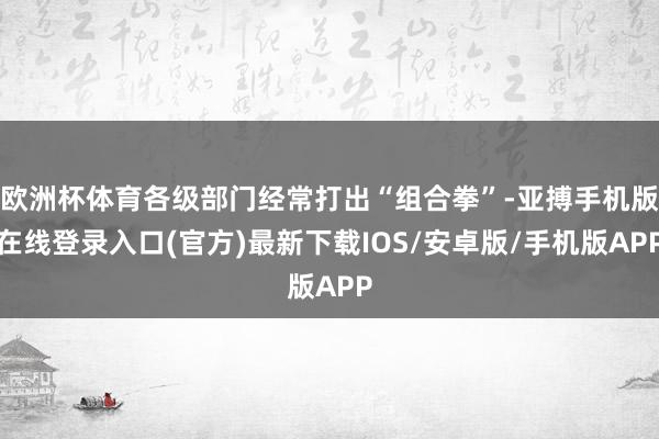 欧洲杯体育各级部门经常打出“组合拳”-亚搏手机版在线登录入口(官方)最新下载IOS/安卓版/手机版APP