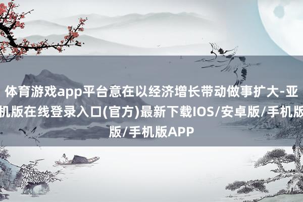 体育游戏app平台意在以经济增长带动做事扩大-亚搏手机版在线登录入口(官方)最新下载IOS/安卓版/手机版APP