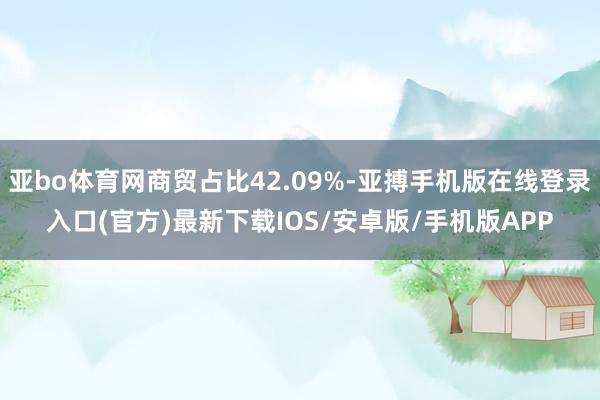 亚bo体育网商贸占比42.09%-亚搏手机版在线登录入口(官方)最新下载IOS/安卓版/手机版APP