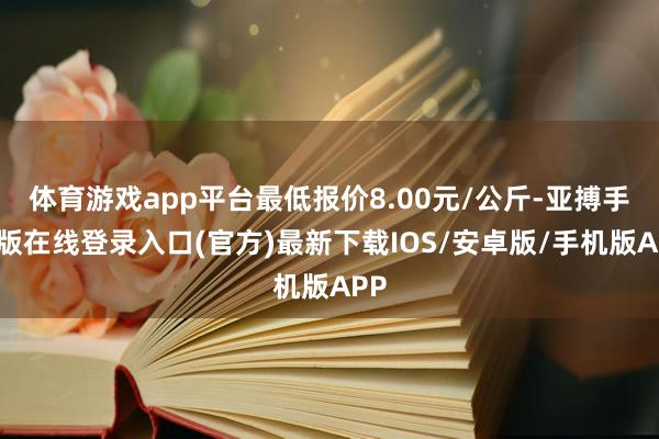 体育游戏app平台最低报价8.00元/公斤-亚搏手机版在线登录入口(官方)最新下载IOS/安卓版/手机版APP