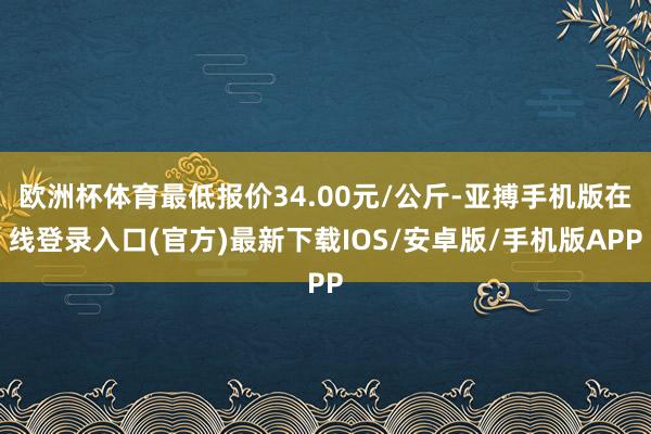 欧洲杯体育最低报价34.00元/公斤-亚搏手机版在线登录入口(官方)最新下载IOS/安卓版/手机版APP