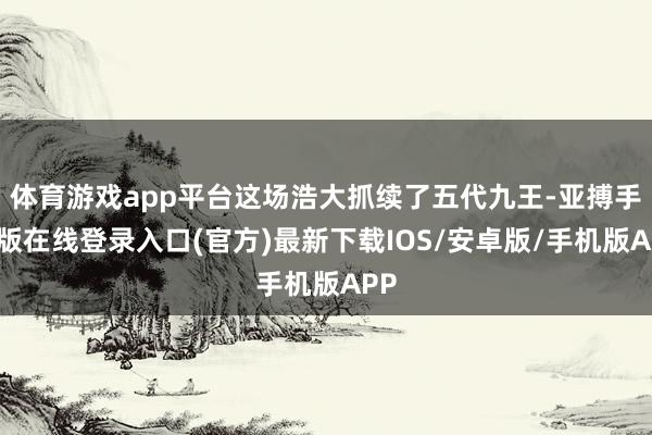 体育游戏app平台这场浩大抓续了五代九王-亚搏手机版在线登录入口(官方)最新下载IOS/安卓版/手机版APP