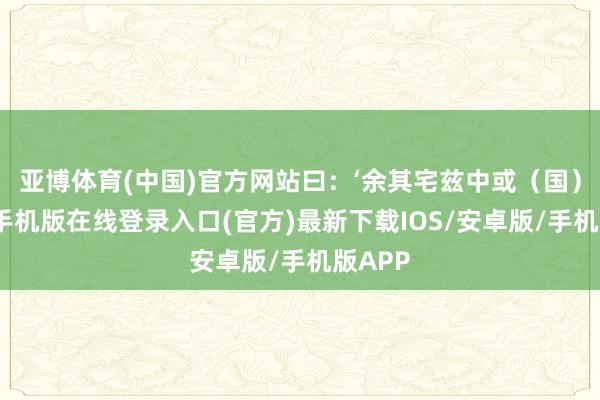 亚博体育(中国)官方网站曰:‘余其宅兹中或(国)-亚搏手机版在线登录入口(官方)最新下载IOS/安卓版/手机版APP