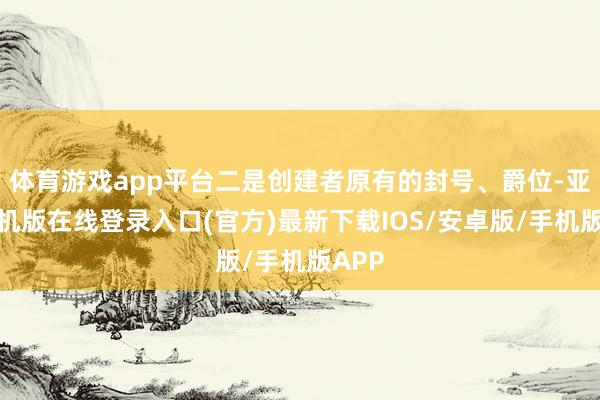 体育游戏app平台二是创建者原有的封号、爵位-亚搏手机版在线登录入口(官方)最新下载IOS/安卓版/手机版APP