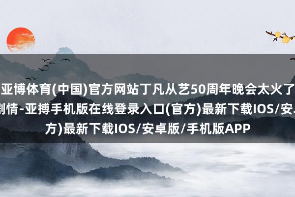 亚博体育(中国)官方网站丁凡从艺50周年晚会太火了！   凡写半百粤剧情-亚搏手机版在线登录入口(官方)最新下载IOS/安卓版/手机版APP