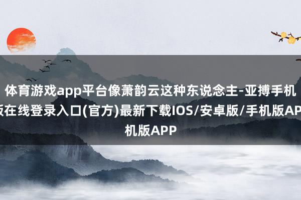 体育游戏app平台像萧韵云这种东说念主-亚搏手机版在线登录入口(官方)最新下载IOS/安卓版/手机版APP