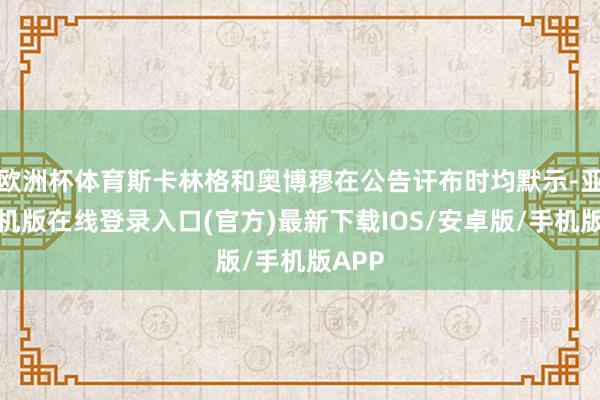 欧洲杯体育斯卡林格和奥博穆在公告讦布时均默示-亚搏手机版在线登录入口(官方)最新下载IOS/安卓版/手机版APP
