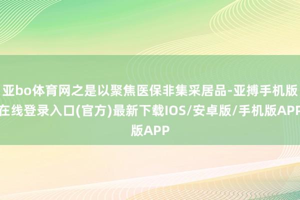 亚bo体育网之是以聚焦医保非集采居品-亚搏手机版在线登录入口(官方)最新下载IOS/安卓版/手机版APP