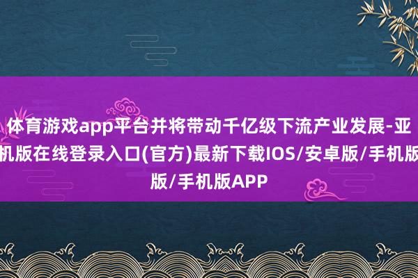 体育游戏app平台并将带动千亿级下流产业发展-亚搏手机版在线登录入口(官方)最新下载IOS/安卓版/手机版APP