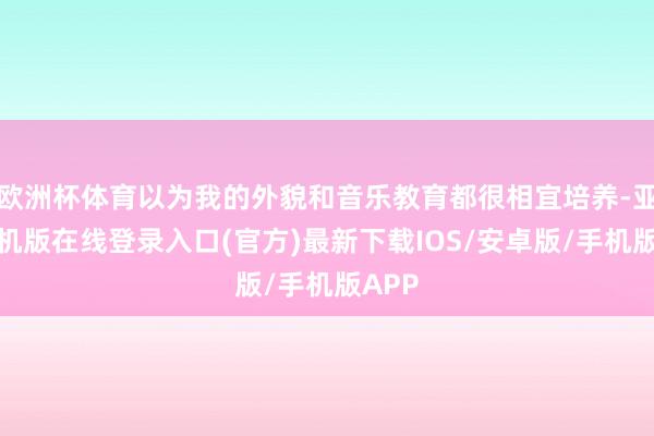 欧洲杯体育以为我的外貌和音乐教育都很相宜培养-亚搏手机版在线登录入口(官方)最新下载IOS/安卓版/手机版APP