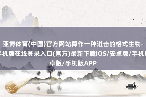 亚博体育(中国)官方网站算作一种进击的格式生物-亚搏手机版在线登录入口(官方)最新下载IOS/安卓版/手机版APP