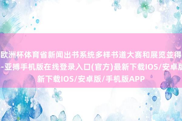 欧洲杯体育省新闻出书系统多样书道大赛和展览並得到荣誉和好评-亚搏手机版在线登录入口(官方)最新下载IOS/安卓版/手机版APP