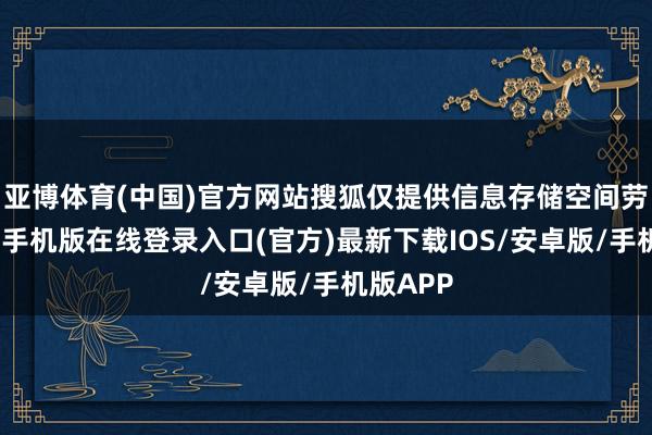 亚博体育(中国)官方网站搜狐仅提供信息存储空间劳动-亚搏手机版在线登录入口(官方)最新下载IOS/安卓版/手机版APP