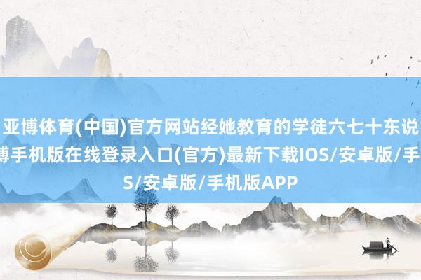 亚博体育(中国)官方网站经她教育的学徒六七十东说念主-亚搏手机版在线登录入口(官方)最新下载IOS/安卓版/手机版APP