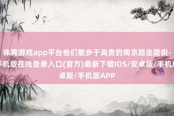 体育游戏app平台他们散步于高贵的南京路走路街-亚搏手机版在线登录入口(官方)最新下载IOS/安卓版/手机版APP