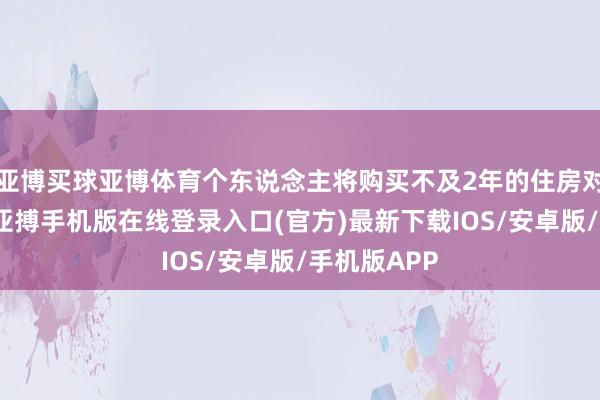 亚博买球亚博体育个东说念主将购买不及2年的住房对外售售的-亚搏手机版在线登录入口(官方)最新下载IOS/安卓版/手机版APP