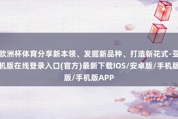 欧洲杯体育分享新本领、发掘新品种、打造新花式-亚搏手机版在线登录入口(官方)最新下载IOS/安卓版/手机版APP