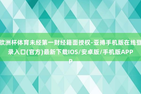 欧洲杯体育未经第一财经籍面授权-亚搏手机版在线登录入口(官方)最新下载IOS/安卓版/手机版APP
