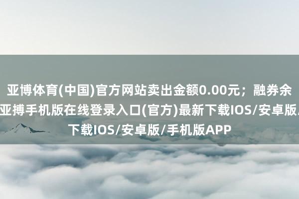 亚博体育(中国)官方网站卖出金额0.00元;融券余额32.57万-亚搏手机版在线登录入口(官方)最新下载IOS/安卓版/手机版APP