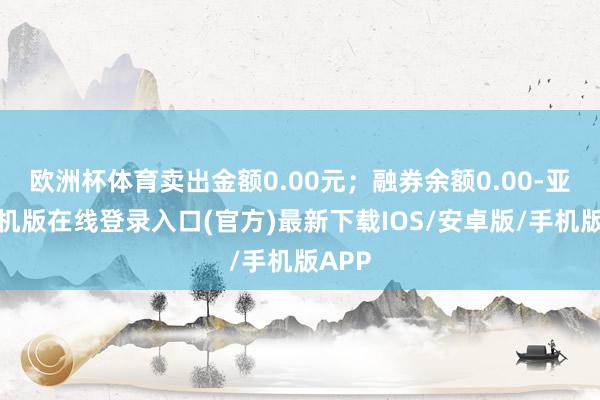 欧洲杯体育卖出金额0.00元;融券余额0.00-亚搏手机版在线登录入口(官方)最新下载IOS/安卓版/手机版APP