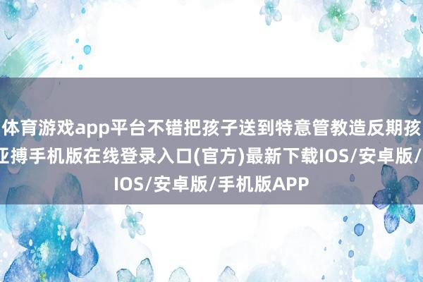 体育游戏app平台不错把孩子送到特意管教造反期孩子的学校-亚搏手机版在线登录入口(官方)最新下载IOS/安卓版/手机版APP