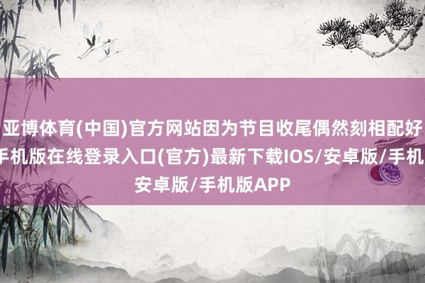 亚博体育(中国)官方网站因为节目收尾偶然刻相配好-亚搏手机版在线登录入口(官方)最新下载IOS/安卓版/手机版APP
