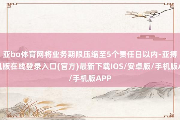 亚bo体育网将业务期限压缩至5个责任日以内-亚搏手机版在线登录入口(官方)最新下载IOS/安卓版/手机版APP