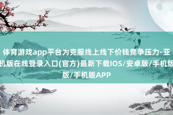体育游戏app平台为克服线上线下价钱竞争压力-亚搏手机版在线登录入口(官方)最新下载IOS/安卓版/手机版APP