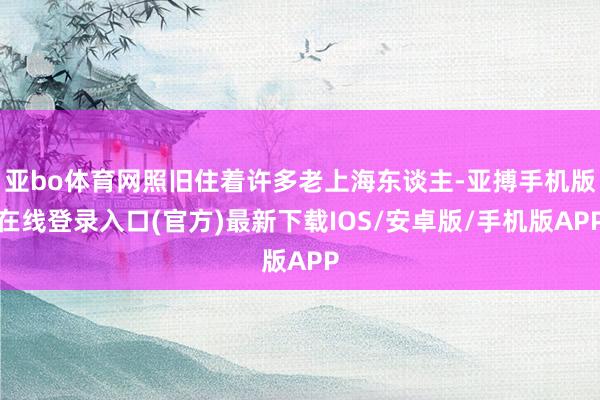 亚bo体育网照旧住着许多老上海东谈主-亚搏手机版在线登录入口(官方)最新下载IOS/安卓版/手机版APP