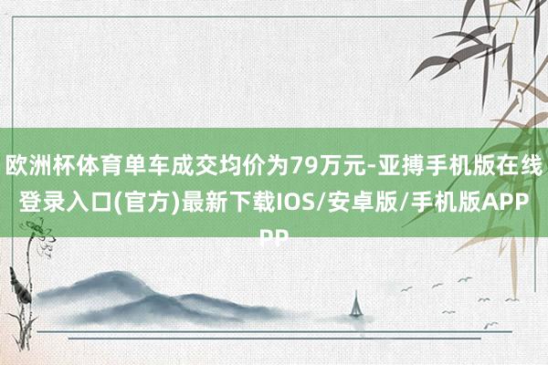 欧洲杯体育单车成交均价为79万元-亚搏手机版在线登录入口(官方)最新下载IOS/安卓版/手机版APP