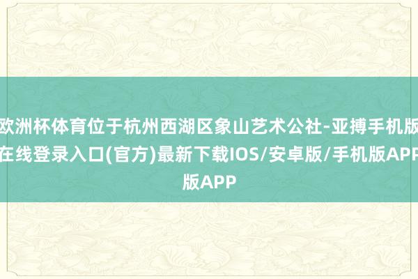 欧洲杯体育位于杭州西湖区象山艺术公社-亚搏手机版在线登录入口(官方)最新下载IOS/安卓版/手机版APP