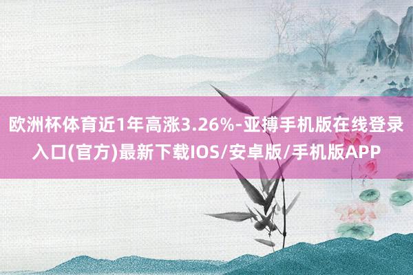 欧洲杯体育近1年高涨3.26%-亚搏手机版在线登录入口(官方)最新下载IOS/安卓版/手机版APP