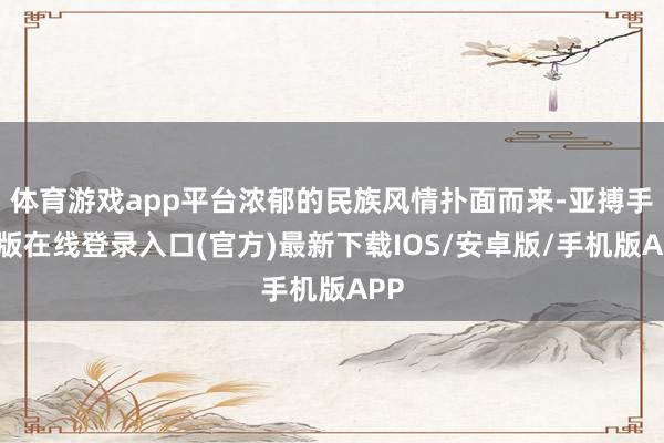 体育游戏app平台浓郁的民族风情扑面而来-亚搏手机版在线登录入口(官方)最新下载IOS/安卓版/手机版APP