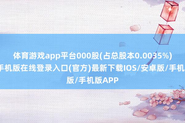 体育游戏app平台000股(占总股本0.0035%)-亚搏手机版在线登录入口(官方)最新下载IOS/安卓版/手机版APP
