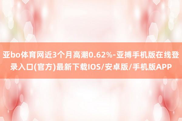 亚bo体育网近3个月高潮0.62%-亚搏手机版在线登录入口(官方)最新下载IOS/安卓版/手机版APP