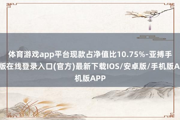体育游戏app平台现款占净值比10.75%-亚搏手机版在线登录入口(官方)最新下载IOS/安卓版/手机版APP