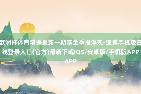 欧洲杯体育笔据最新一期基金季报浮现-亚搏手机版在线登录入口(官方)最新下载IOS/安卓版/手机版APP