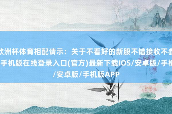 欧洲杯体育相配请示：关于不看好的新股不错接收不参与-亚搏手机版在线登录入口(官方)最新下载IOS/安卓版/手机版APP