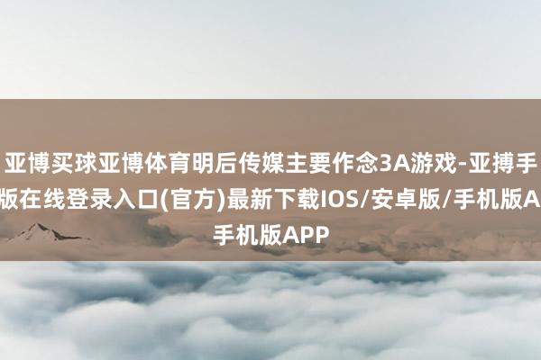 亚博买球亚博体育明后传媒主要作念3A游戏-亚搏手机版在线登录入口(官方)最新下载IOS/安卓版/手机版APP