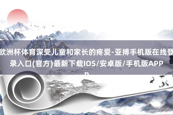 欧洲杯体育深受儿童和家长的疼爱-亚搏手机版在线登录入口(官方)最新下载IOS/安卓版/手机版APP
