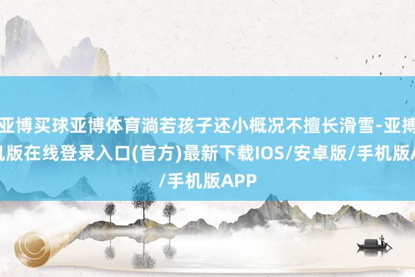 亚博买球亚博体育淌若孩子还小概况不擅长滑雪-亚搏手机版在线登录入口(官方)最新下载IOS/安卓版/手机版APP