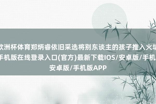 欧洲杯体育郑炳睿依旧采选将别东谈主的孩子推入火坑-亚搏手机版在线登录入口(官方)最新下载IOS/安卓版/手机版APP