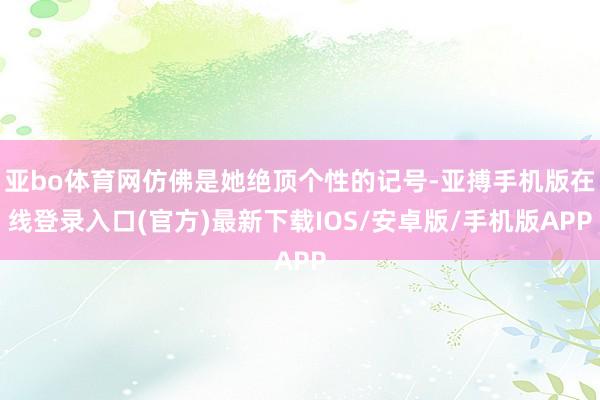 亚bo体育网仿佛是她绝顶个性的记号-亚搏手机版在线登录入口(官方)最新下载IOS/安卓版/手机版APP