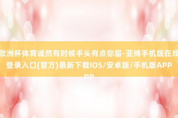 欧洲杯体育诚然有时候手头有点弥留-亚搏手机版在线登录入口(官方)最新下载IOS/安卓版/手机版APP