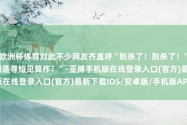 欧洲杯体育对此不少网友齐直呼“别杀了！别杀了！”“为什么他的MVP动画是寻短见算作！”-亚搏手机版在线登录入口(官方)最新下载IOS/安卓版/手机版APP